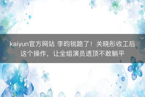 kaiyun官方网站 李昀锐跪了！关晓彤收工后这个操作，让全组演员透顶不敢躺平