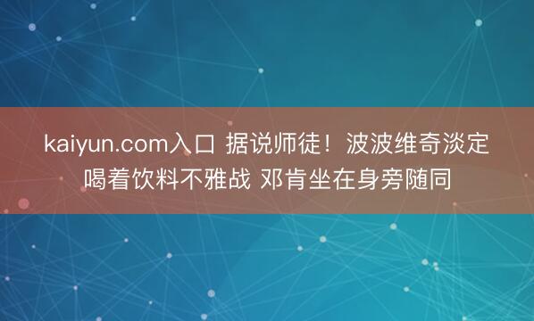 kaiyun.com入口 据说师徒！波波维奇淡定喝着饮料不雅战 邓肯坐在身旁随同