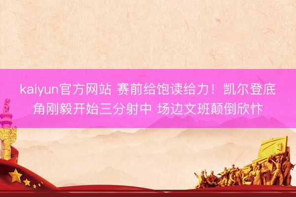 kaiyun官方网站 赛前给饱读给力！凯尔登底角刚毅开始三分射中 场边文班颠倒欣忭