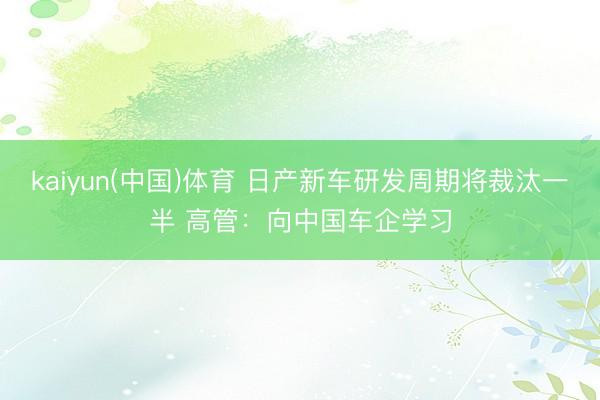 kaiyun(中国)体育 日产新车研发周期将裁汰一半 高管：向中国车企学习