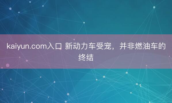 kaiyun.com入口 新动力车受宠，并非燃油车的终结