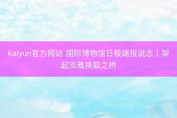 kaiyun官方网站 国际博物馆日极端报说念｜架起淡雅换取之桥