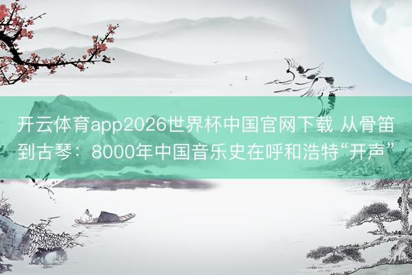 开云体育app2026世界杯中国官网下载 从骨笛到古琴：8000年中国音乐史在呼和浩特“开声”