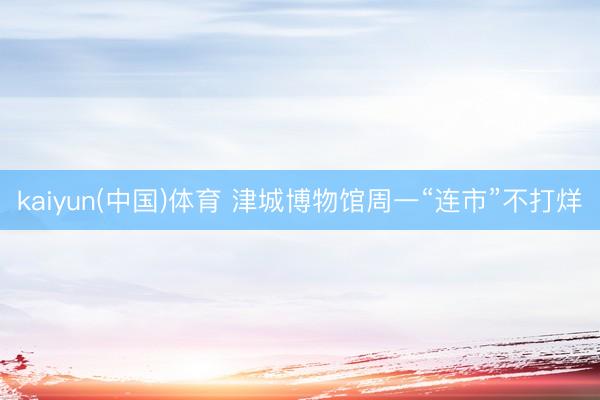 kaiyun(中国)体育 津城博物馆周一“连市”不打烊