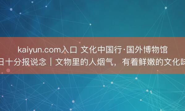kaiyun.com入口 文化中国行·国外博物馆日十分报说念|文物里的人烟气,有着鲜嫩的文化味