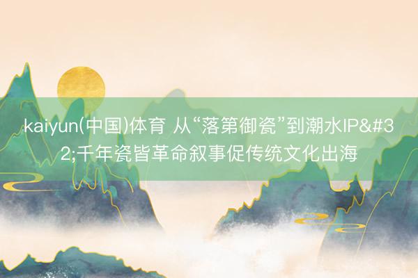 kaiyun(中国)体育 从“落第御瓷”到潮水IP 千年瓷皆革命叙事促传统文化出海