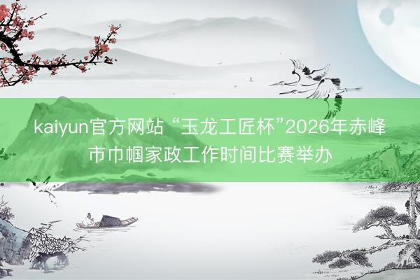 kaiyun官方网站 “玉龙工匠杯”2026年赤峰市巾帼家政工作时间比赛举办