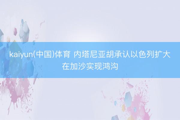 kaiyun(中国)体育 内塔尼亚胡承认以色列扩大在加沙实现鸿沟