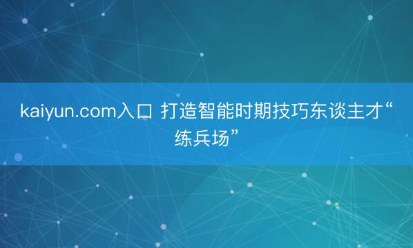 kaiyun.com入口 打造智能时期技巧东谈主才“练兵场”