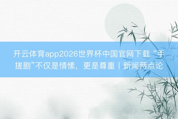 开云体育app2026世界杯中国官网下载 “手搓剧”不仅是情愫，更是尊重丨新闻两点论