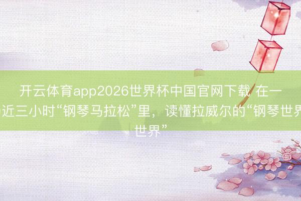 开云体育app2026世界杯中国官网下载 在一场近三小时“钢琴马拉松”里，读懂拉威尔的“钢琴世界”