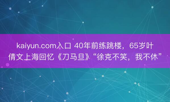 kaiyun.com入口 40年前练跳楼,65岁叶倩文上海回忆《刀马旦》“徐克不笑,我不休”