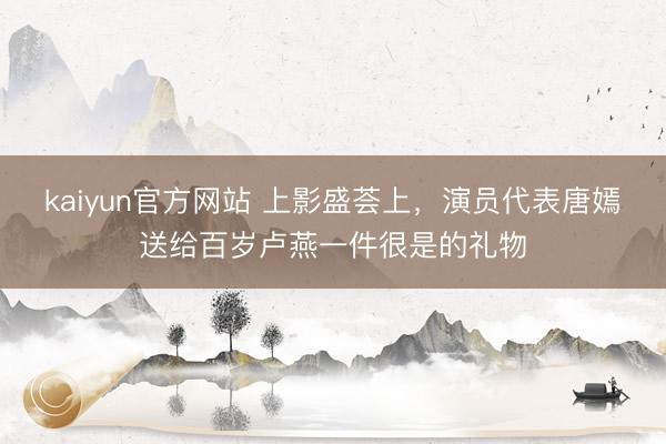 kaiyun官方网站 上影盛荟上，演员代表唐嫣送给百岁卢燕一件很是的礼物