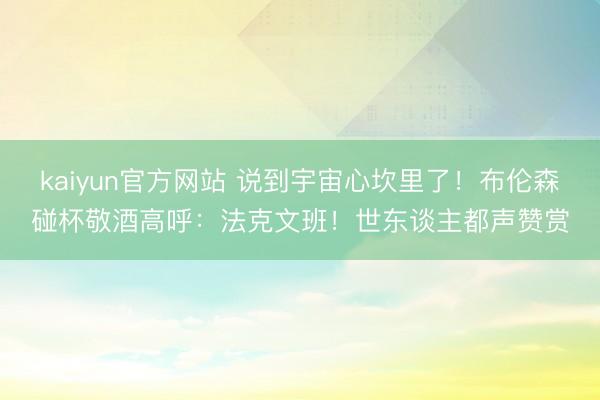 kaiyun官方网站 说到宇宙心坎里了！布伦森碰杯敬酒高呼：法克文班！世东谈主都声赞赏