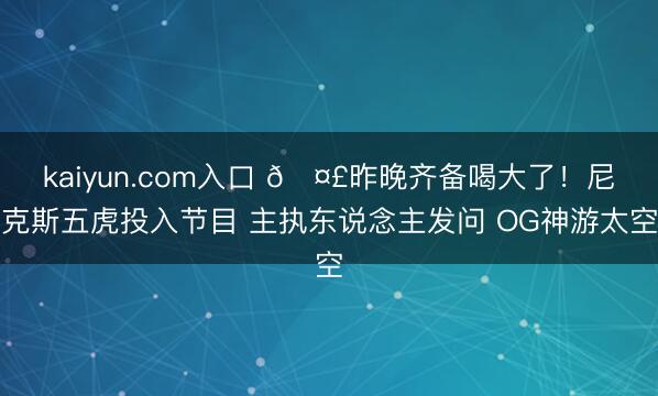 kaiyun.com入口 🤣昨晚齐备喝大了！尼克斯五虎投入节目 主执东说念主发问 OG神游太空
