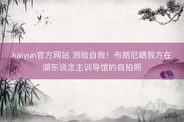 kaiyun官方网站 测验自我！布朗尼晒我方在湖东说念主训导馆的自拍照