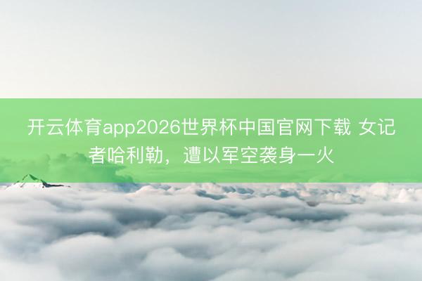 开云体育app2026世界杯中国官网下载 女记者哈利勒，遭以军空袭身一火
