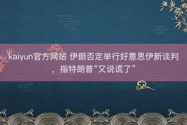 kaiyun官方网站 伊朗否定举行好意思伊新谈判,指特朗普“又说谎了”