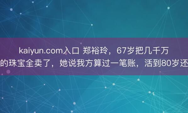 kaiyun.com入口 郑裕玲,67岁把几千万的珠宝全卖了,她说我方算过一笔账,活到80岁还