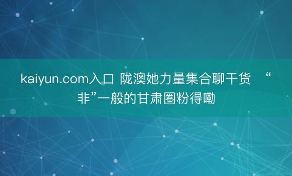 kaiyun.com入口 陇澳她力量集合聊干货　“非”一般的甘肃圈粉得嘞