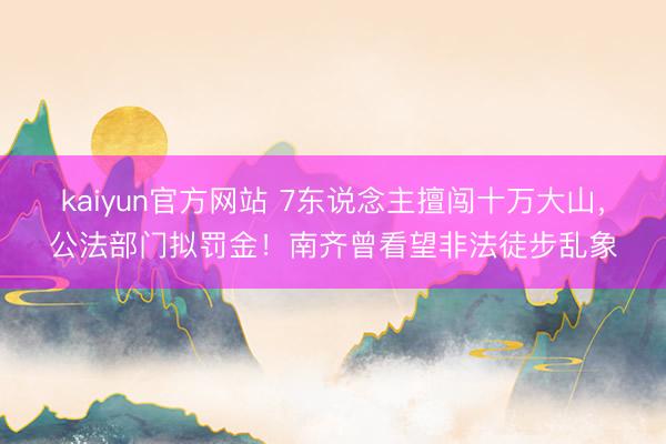 kaiyun官方网站 7东说念主擅闯十万大山，公法部门拟罚金！南齐曾看望非法徒步乱象