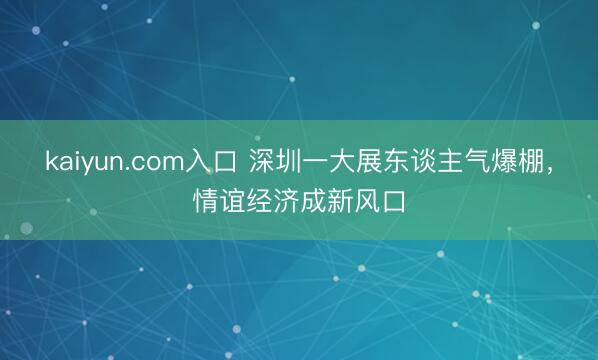 kaiyun.com入口 深圳一大展东谈主气爆棚，情谊经济成新风口