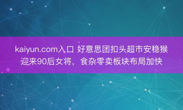 kaiyun.com入口 好意思团扣头超市安稳猴迎来90后女将，食杂零卖板块布局加快