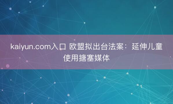 kaiyun.com入口 欧盟拟出台法案：延伸儿童使用搪塞媒体