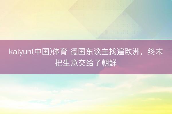 kaiyun(中国)体育 德国东谈主找遍欧洲，终末把生意交给了朝鲜