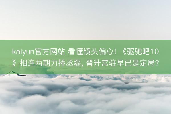 kaiyun官方网站 看懂镜头偏心! 《驱驰吧10》相连两期力捧丞磊, 晋升常驻早已是定局?
