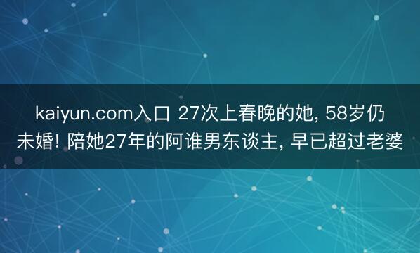 kaiyun.com入口 27次上春晚的她, 58岁仍未婚! 陪她27年的阿谁男东谈主, 早已超过老婆